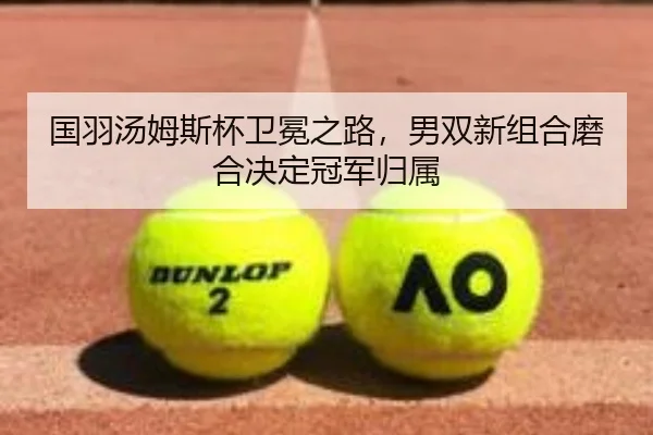 国羽汤姆斯杯卫冕之路，男双新组合磨合决定冠军归属
