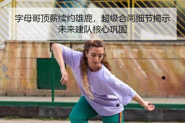 字母哥顶薪续约雄鹿，超级合同细节揭示未来建队核心巩固
