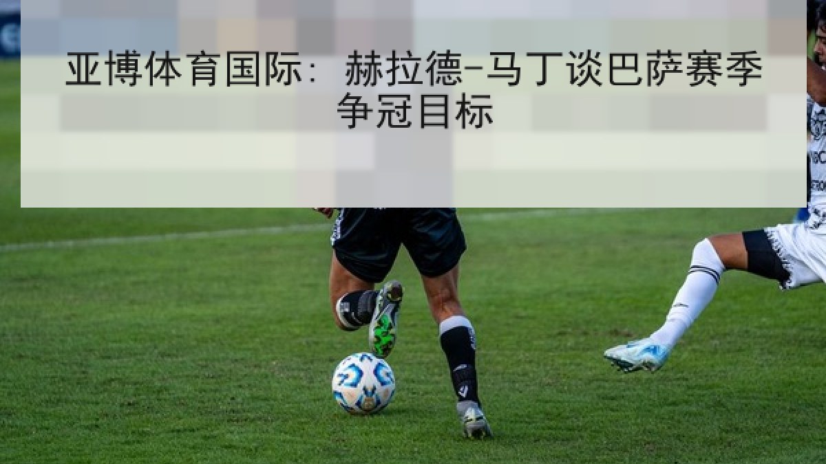 亚博体育国际: 赫拉德-马丁谈巴萨赛季争冠目标 亚博体育国际: 赫拉德-马丁谈巴萨赛季争冠目标
