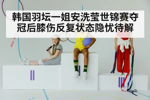 韩国羽坛一姐安洗莹世锦赛夺冠后膝伤反复状态隐忧待解