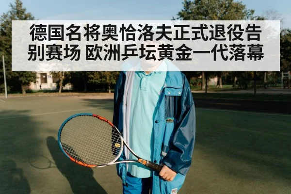 德国名将奥恰洛夫正式退役告别赛场 欧洲乒坛黄金一代落幕