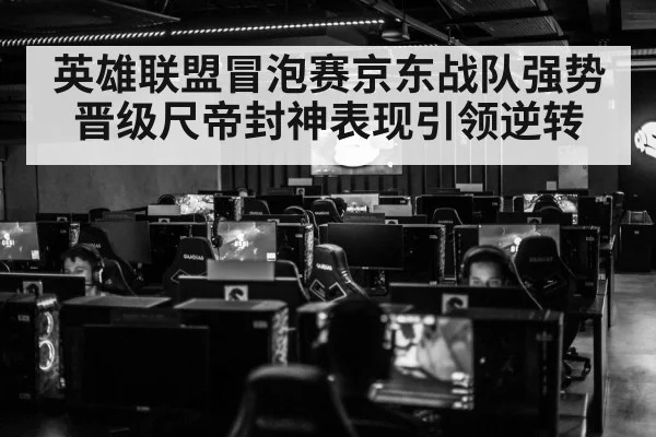 英雄联盟冒泡赛京东战队强势晋级尺帝封神表现引领逆转